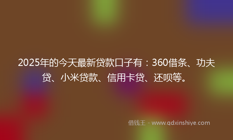 2025年的今天最新贷款口子有：360借条、功夫贷、小米贷款、信用卡贷、还呗等。