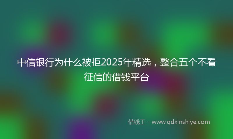 中信银行为什么被拒2025年精选，整合五个不看征信的借钱平台