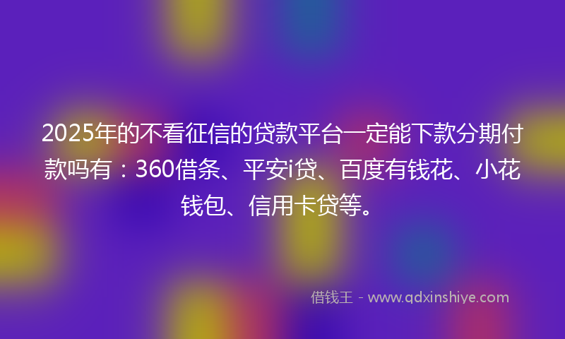 2025年的不看征信的贷款平台一定能下款分期付款吗有：360借条、平安i贷、百度有钱花、小花钱包、信用卡贷等。