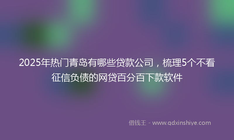 2025年热门青岛有哪些贷款公司，梳理5个不看征信负债的网贷百分百下款软件