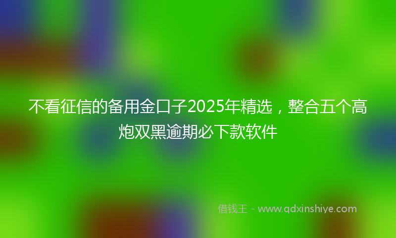 不看征信的备用金口子2025年精选，整合五个高炮双黑逾期必下款软件