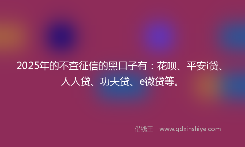 2025年的不查征信的黑口子有：花呗、平安i贷、人人贷、功夫贷、e微贷等。