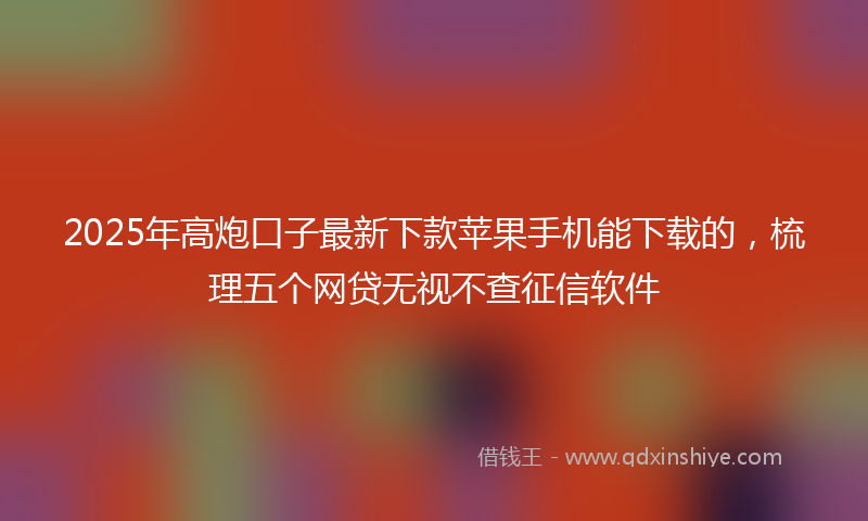 2025年高炮口子最新下款苹果手机能下载的，梳理五个网贷无视不查征信软件