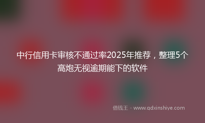 中行信用卡审核不通过率2025年推荐，整理5个高炮无视逾期能下的软件