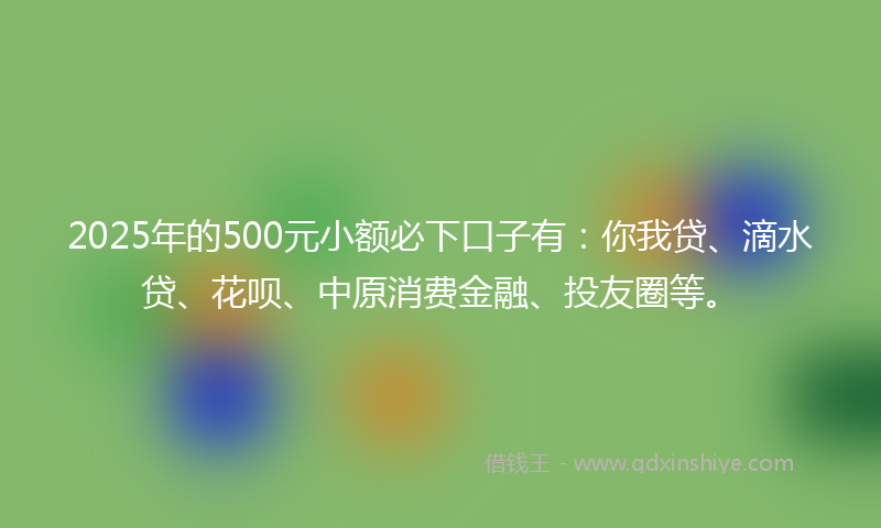 2025年的500元小额必下口子有：你我贷、滴水贷、花呗、中原消费金融、投友圈等。