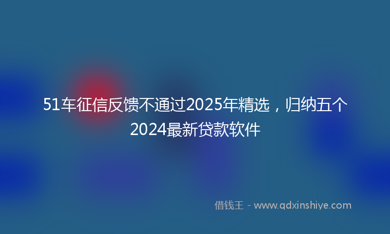 51车征信反馈不通过2025年精选，归纳五个2024最新贷款软件