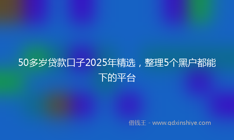 50多岁贷款口子2025年精选，整理5个黑户都能下的平台