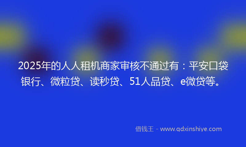 2025年的人人租机商家审核不通过有：平安口袋银行、微粒贷、读秒贷、51人品贷、e微贷等。