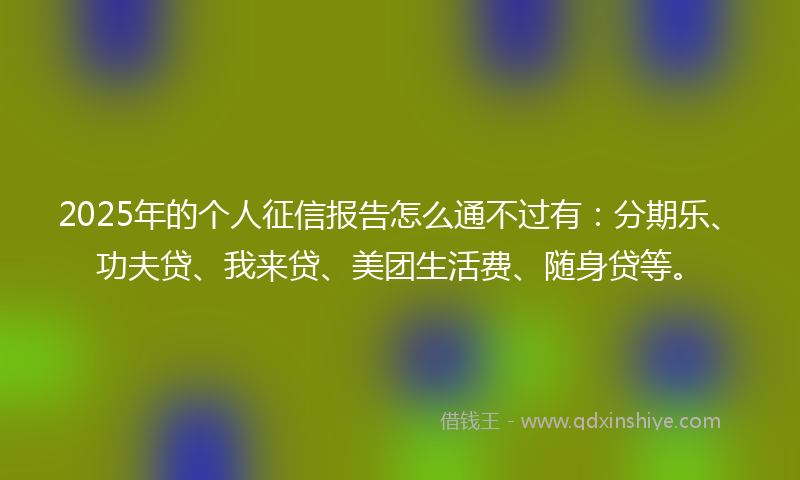 2025年的个人征信报告怎么通不过有：分期乐、功夫贷、我来贷、美团生活费、随身贷等。