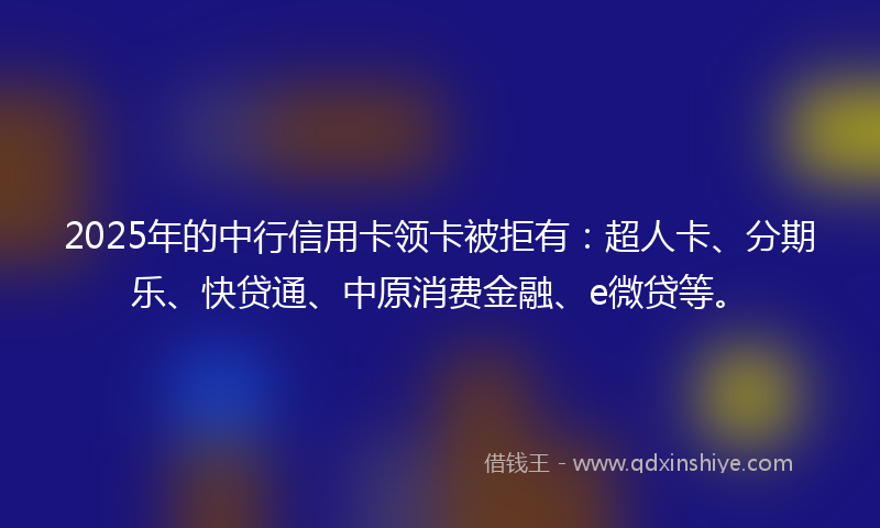 2025年的中行信用卡领卡被拒有：超人卡、分期乐、快贷通、中原消费金融、e微贷等。