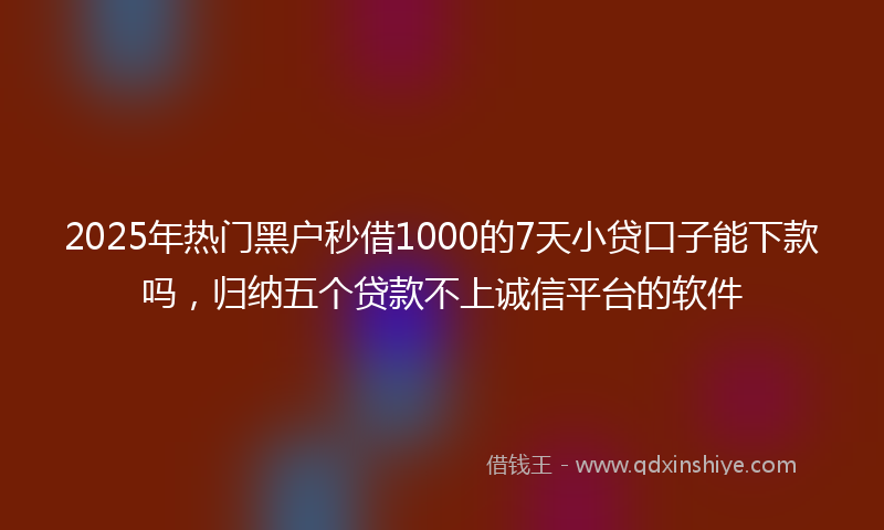 2025年热门黑户秒借1000的7天小贷口子能下款吗，归纳五个贷款不上诚信平台的软件
