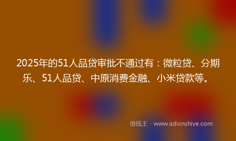 2025年的51人品贷审批不通过有：微粒贷、分期乐、51人品贷、中原消费金融、小米贷款等。
