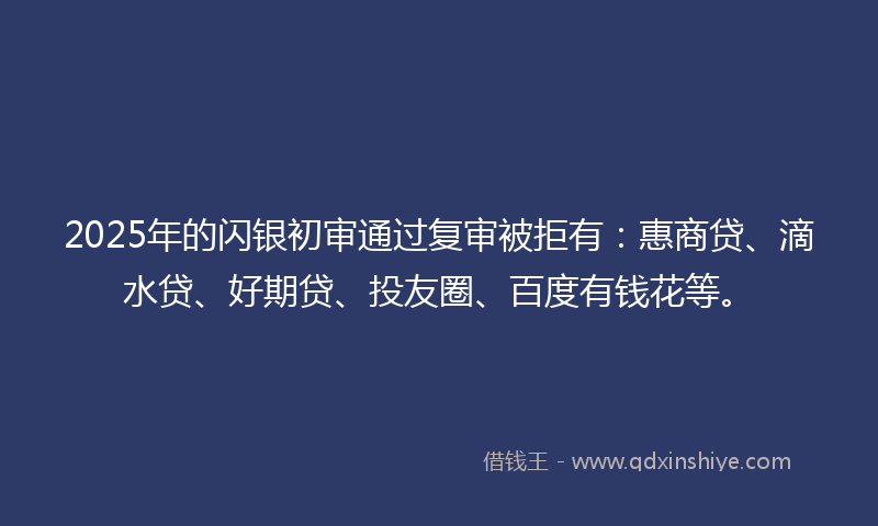 2025年的闪银初审通过复审被拒有：惠商贷、滴水贷、好期贷、投友圈、百度有钱花等。