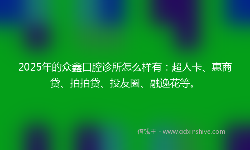 2025年的众鑫口腔诊所怎么样有：超人卡、惠商贷、拍拍贷、投友圈、融逸花等。
