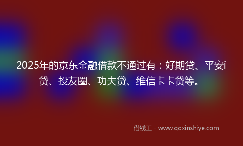 2025年的京东金融借款不通过有：好期贷、平安i贷、投友圈、功夫贷、维信卡卡贷等。