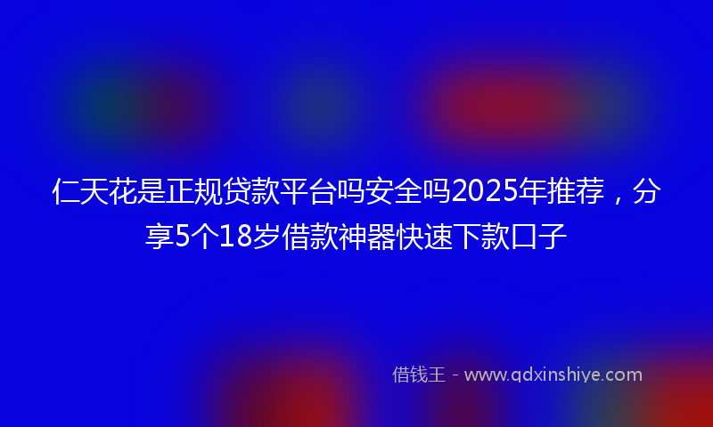仁天花是正规贷款平台吗安全吗2025年推荐，分享5个18岁借款神器快速下款口子