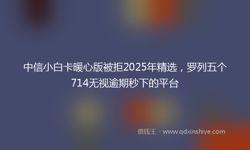 中信小白卡暖心版被拒2025年精选，罗列五个714无视逾期秒下的平台