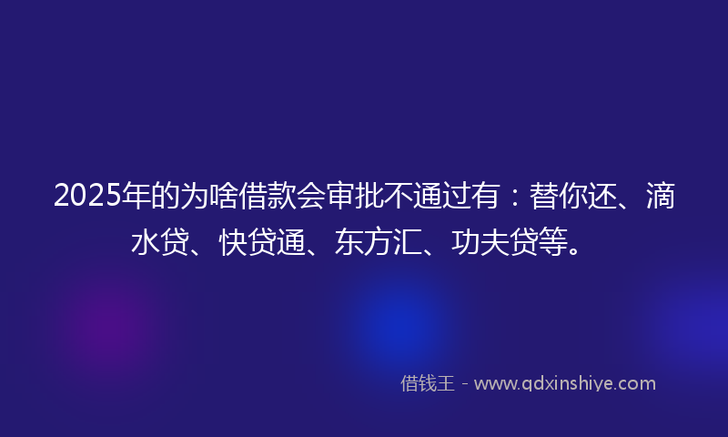 2025年的为啥借款会审批不通过有：替你还、滴水贷、快贷通、东方汇、功夫贷等。