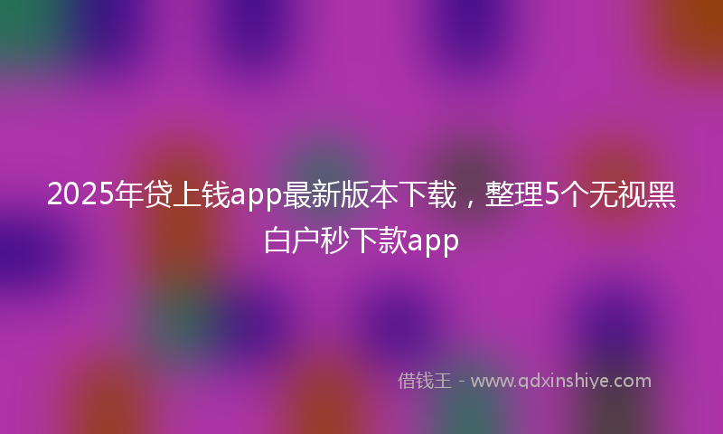 2025年贷上钱app最新版本下载，整理5个无视黑白户秒下款app