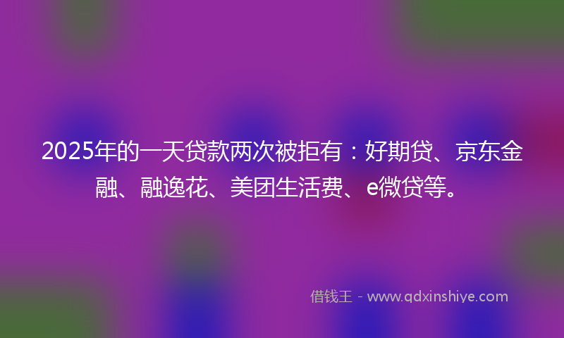 2025年的一天贷款两次被拒有：好期贷、京东金融、融逸花、美团生活费、e微贷等。