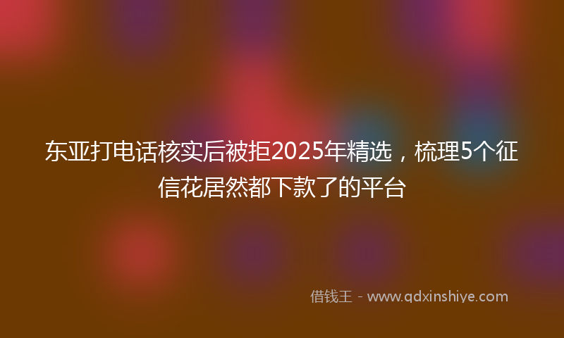 东亚打电话核实后被拒2025年精选，梳理5个征信花居然都下款了的平台