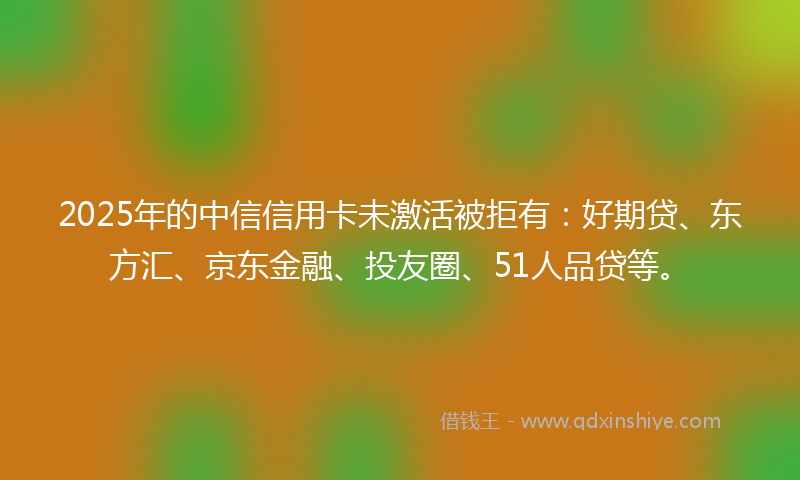 2025年的中信信用卡未激活被拒有：好期贷、东方汇、京东金融、投友圈、51人品贷等。