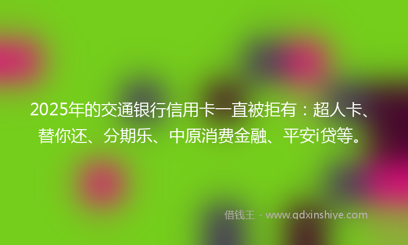 2025年的交通银行信用卡一直被拒有：超人卡、替你还、分期乐、中原消费金融、平安i贷等。