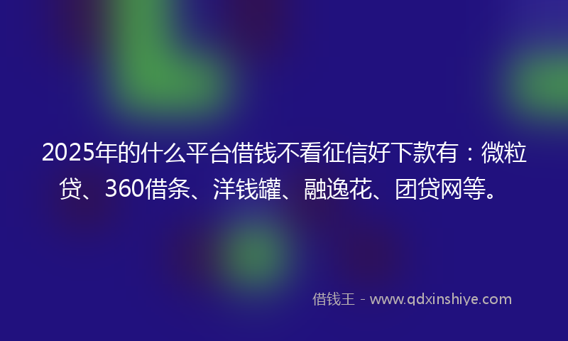 2025年的什么平台借钱不看征信好下款有：微粒贷、360借条、洋钱罐、融逸花、团贷网等。