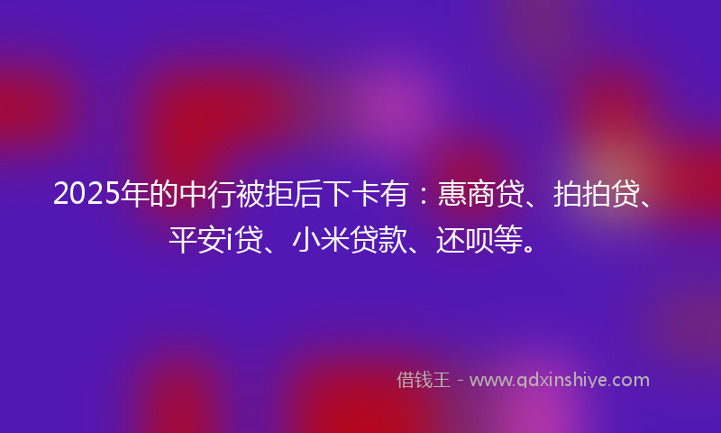 2025年的中行被拒后下卡有：惠商贷、拍拍贷、平安i贷、小米贷款、还呗等。