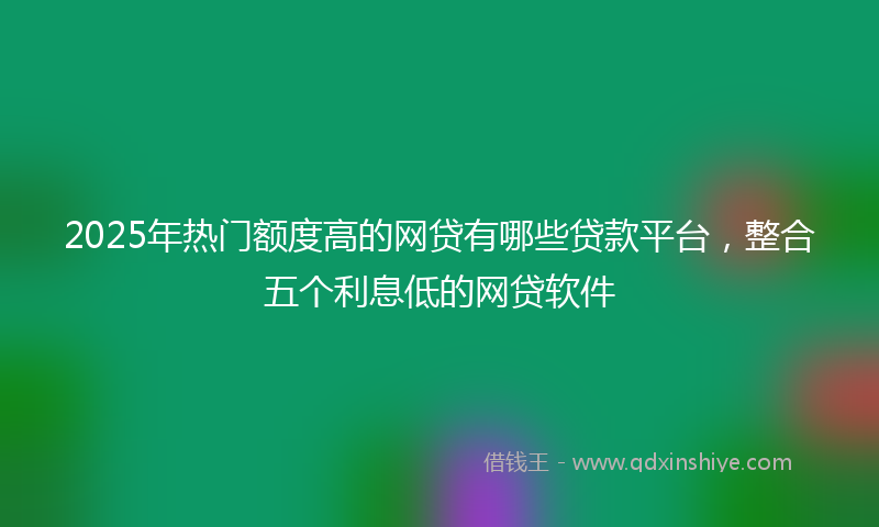 2025年热门额度高的网贷有哪些贷款平台，整合五个利息低的网贷软件