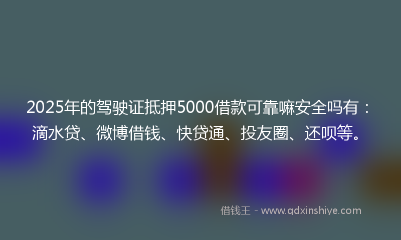 2025年的驾驶证抵押5000借款可靠嘛安全吗有：滴水贷、微博借钱、快贷通、投友圈、还呗等。