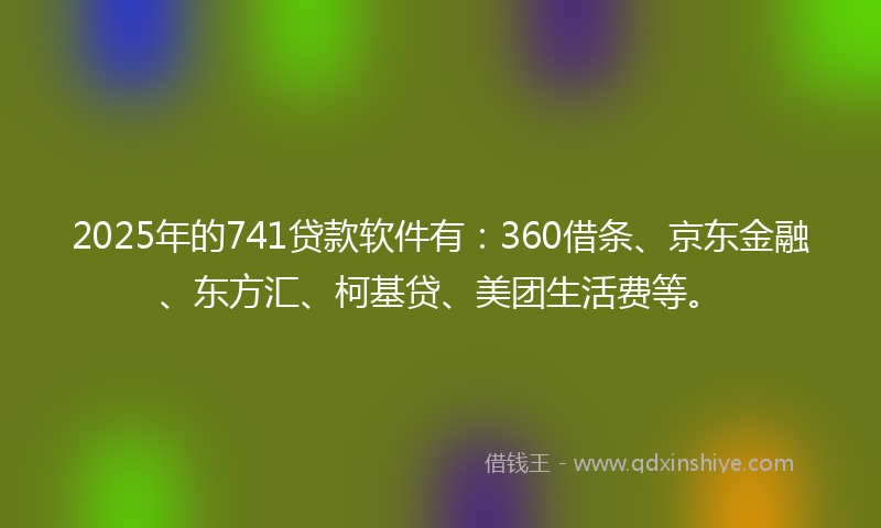 2025年的741贷款软件有：360借条、京东金融、东方汇、柯基贷、美团生活费等。
