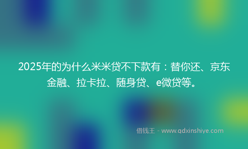 2025年的为什么米米贷不下款有：替你还、京东金融、拉卡拉、随身贷、e微贷等。