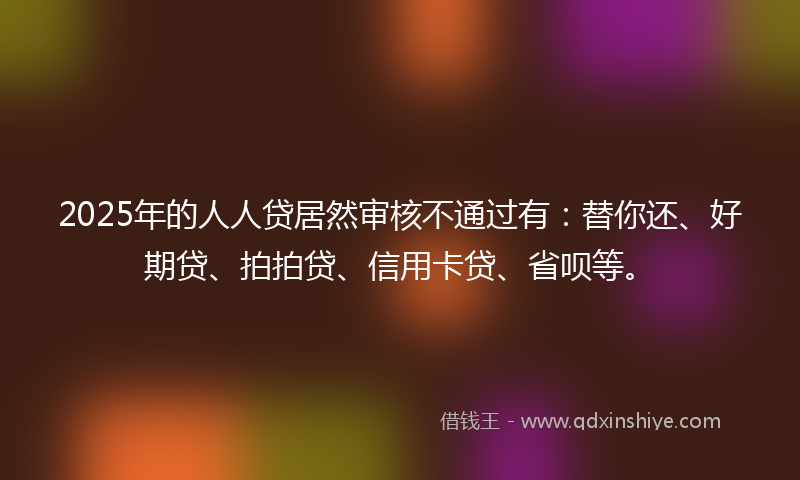 2025年的人人贷居然审核不通过有：替你还、好期贷、拍拍贷、信用卡贷、省呗等。