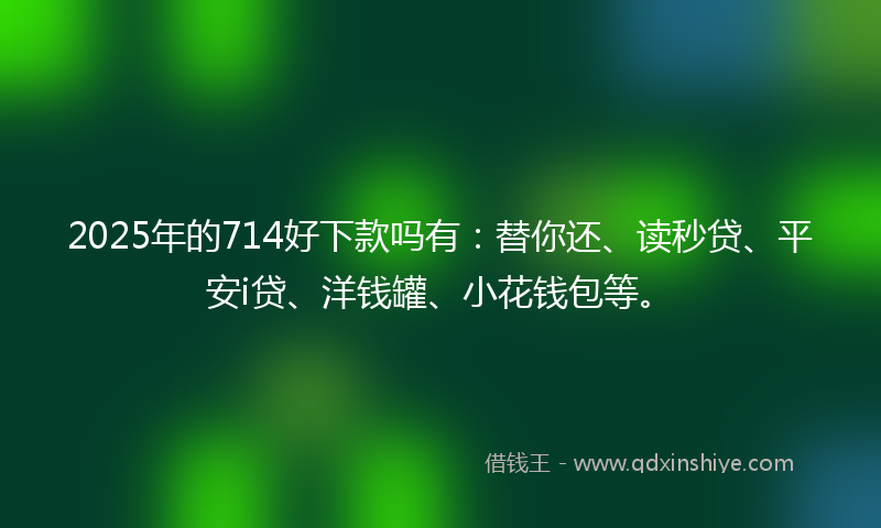 2025年的714好下款吗有：替你还、读秒贷、平安i贷、洋钱罐、小花钱包等。