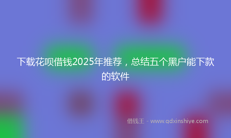 下载花呗借钱2025年推荐，总结五个黑户能下款的软件