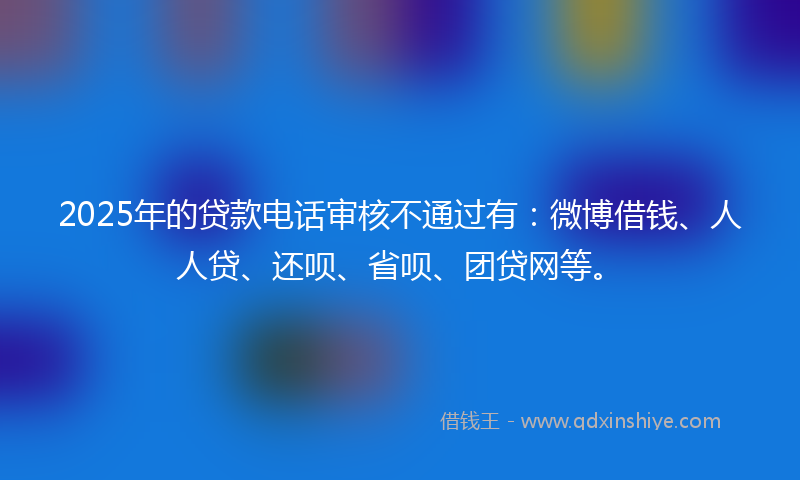 2025年的贷款电话审核不通过有：微博借钱、人人贷、还呗、省呗、团贷网等。
