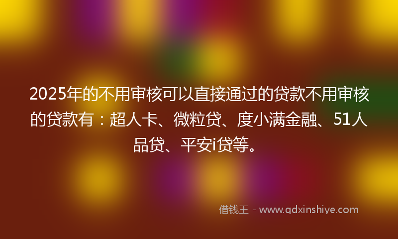 2025年的不用审核可以直接通过的贷款不用审核的贷款有：超人卡、微粒贷、度小满金融、51人品贷、平安i贷等。