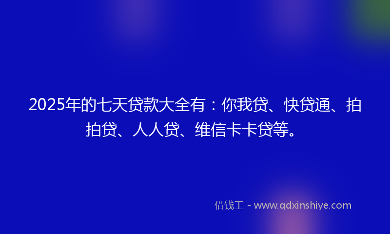 2025年的七天贷款大全有：你我贷、快贷通、拍拍贷、人人贷、维信卡卡贷等。