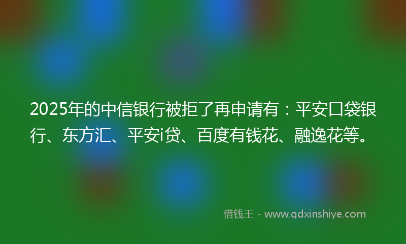 2025年的中信银行被拒了再申请有：平安口袋银行、东方汇、平安i贷、百度有钱花、融逸花等。