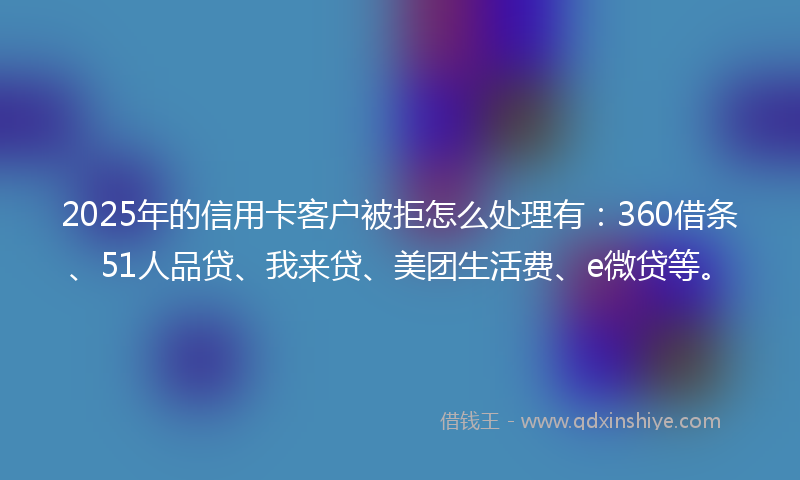 2025年的信用卡客户被拒怎么处理有:360借条、51人品贷、我来贷、美团生活费、e微贷等。