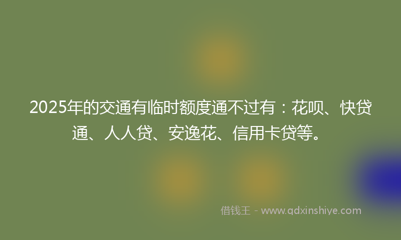 2025年的交通有临时额度通不过有：花呗、快贷通、人人贷、安逸花、信用卡贷等。