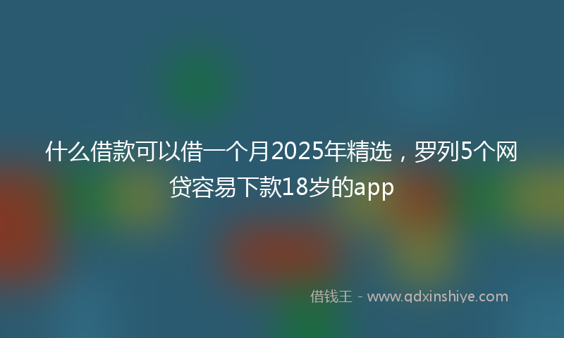 什么借款可以借一个月2025年精选，罗列5个网贷容易下款18岁的app