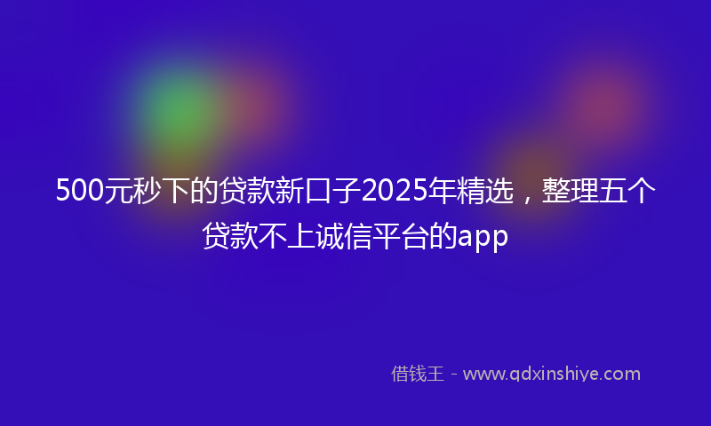 500元秒下的贷款新口子2025年精选，整理五个贷款不上诚信平台的app