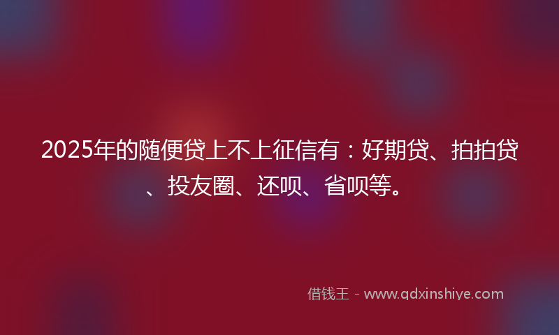 2025年的随便贷上不上征信有：好期贷、拍拍贷、投友圈、还呗、省呗等。