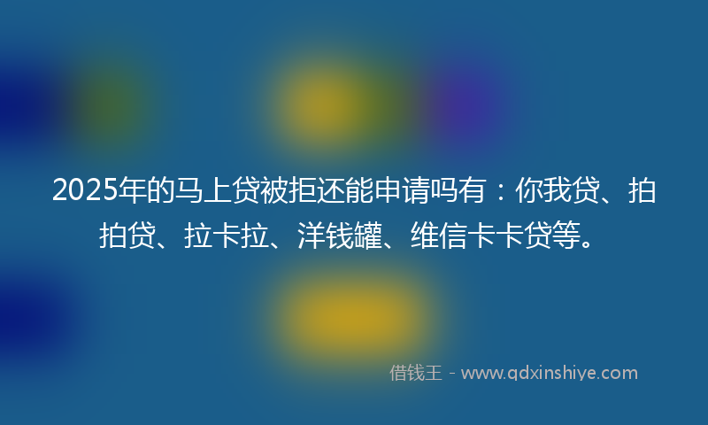 2025年的马上贷被拒还能申请吗有：你我贷、拍拍贷、拉卡拉、洋钱罐、维信卡卡贷等。