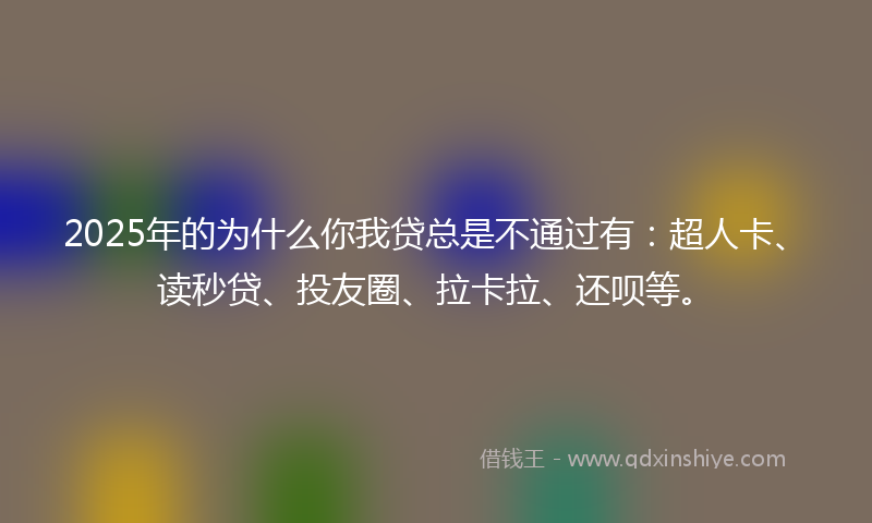 2025年的为什么你我贷总是不通过有：超人卡、读秒贷、投友圈、拉卡拉、还呗等。