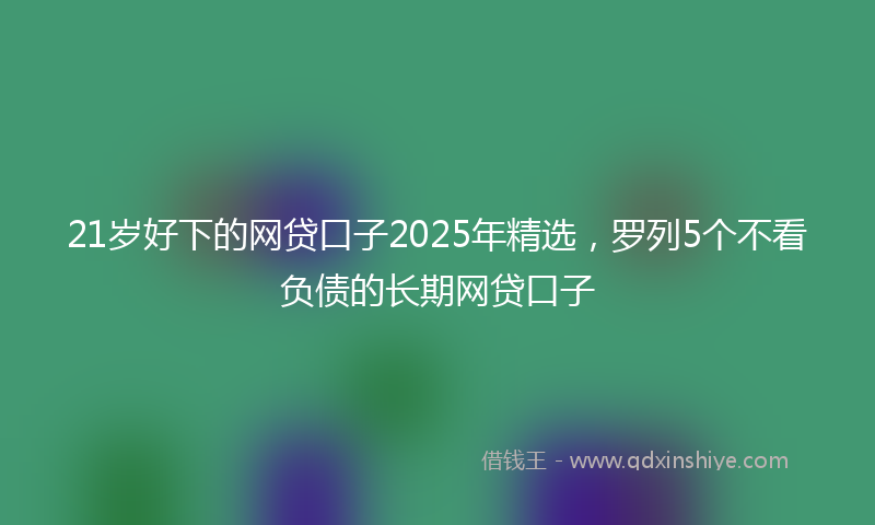 21岁好下的网贷口子2025年精选，罗列5个不看负债的长期网贷口子