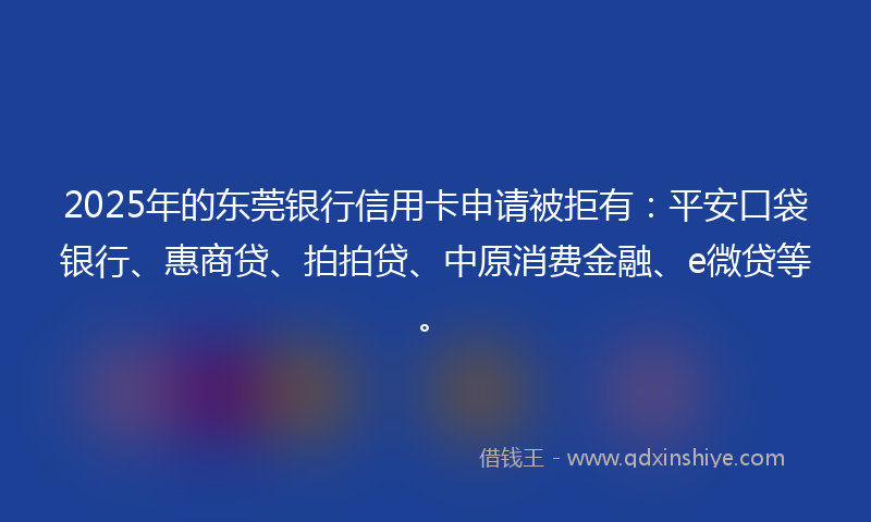 2025年的东莞银行信用卡申请被拒有：平安口袋银行、惠商贷、拍拍贷、中原消费金融、e微贷等。