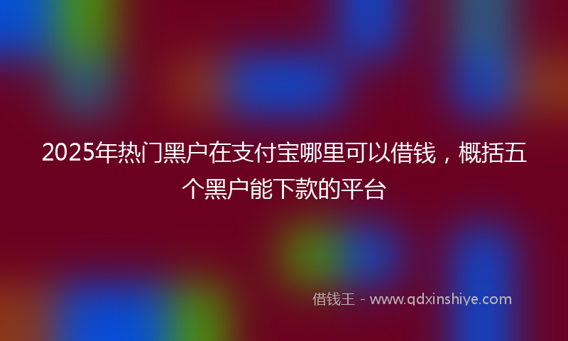 2025年热门黑户在支付宝哪里可以借钱，概括五个黑户能下款的平台